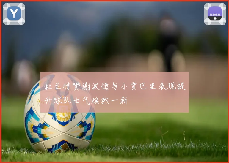 杜兰特赞谢泼德与小贾巴里表现提升球队士气焕然一新