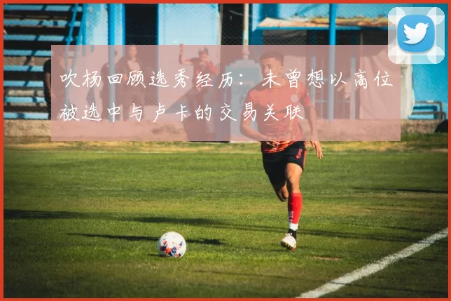 吹杨回顾选秀经历：未曾想以高位被选中与卢卡的交易关联