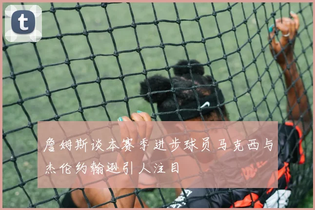 詹姆斯谈本赛季进步球员马克西与杰伦约翰逊引人注目