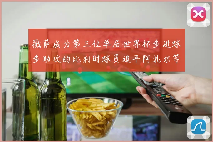 戳萨成为第三位单届世界杯多进球多助攻的比利时球员追平阿扎尔等传奇