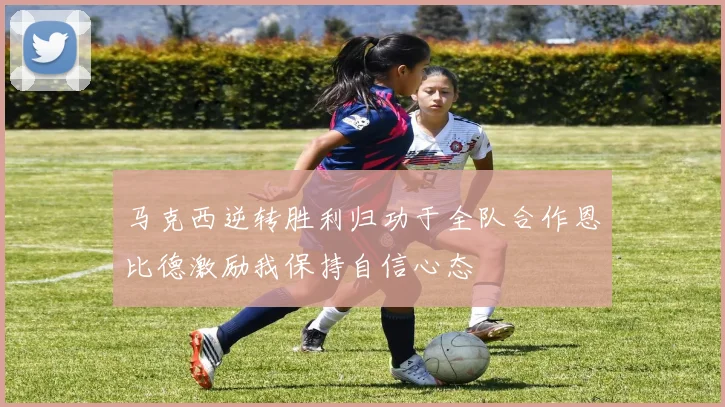 马克西逆转胜利归功于全队合作恩比德激励我保持自信心态