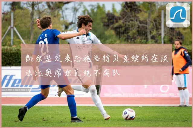 凯尔坚定表态施洛特贝克续约在谈法比奥席尔瓦绝不离队