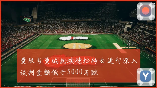 曼联与曼城就埃德松转会进行深入谈判金额低于5000万欧