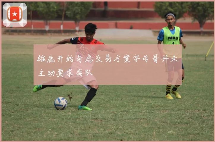 雄鹿开始考虑交易方案字母哥并未主动要求离队