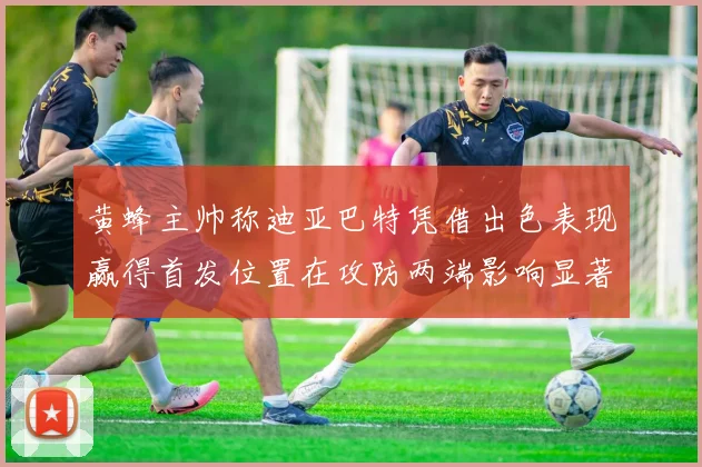 黄蜂主帅称迪亚巴特凭借出色表现赢得首发位置在攻防两端影响显著