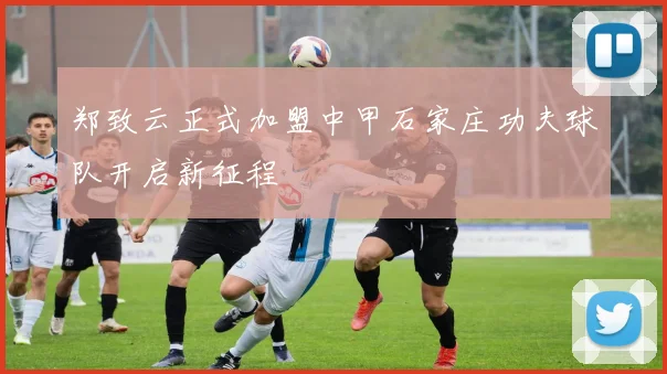郑致云正式加盟中甲石家庄功夫球队开启新征程