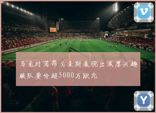 马竞对若昂戈麦斯表现出浓厚兴趣狼队要价超5000万欧元