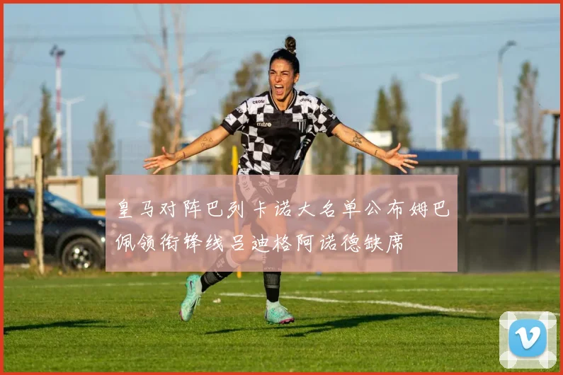 皇马对阵巴列卡诺大名单公布姆巴佩领衔锋线吕迪格阿诺德缺席