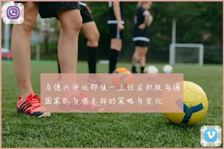 马德兴评论邵佳一上任后积极沟通国家队与俱乐部的策略与变化