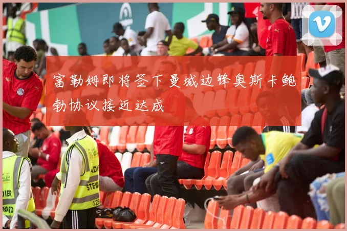 富勒姆即将签下曼城边锋奥斯卡鲍勃协议接近达成
