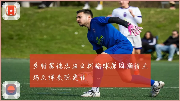 多特蒙德总监分析输球原因期待主场反弹表现更佳