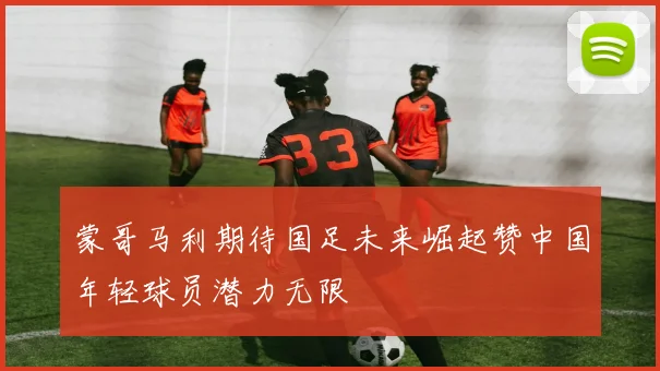 蒙哥马利期待国足未来崛起赞中国年轻球员潜力无限