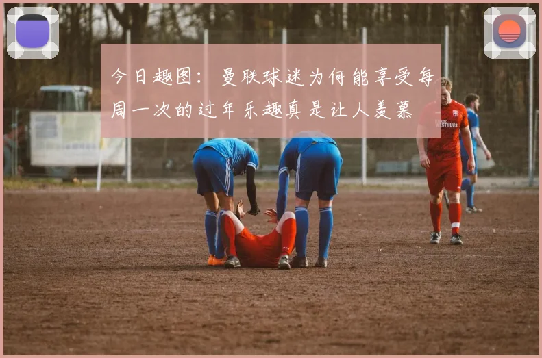 今日趣图：曼联球迷为何能享受每周一次的过年乐趣真是让人羡慕