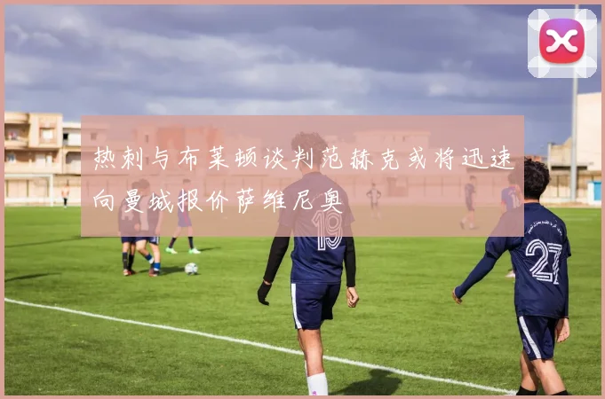 热刺与布莱顿谈判范赫克或将迅速向曼城报价萨维尼奥