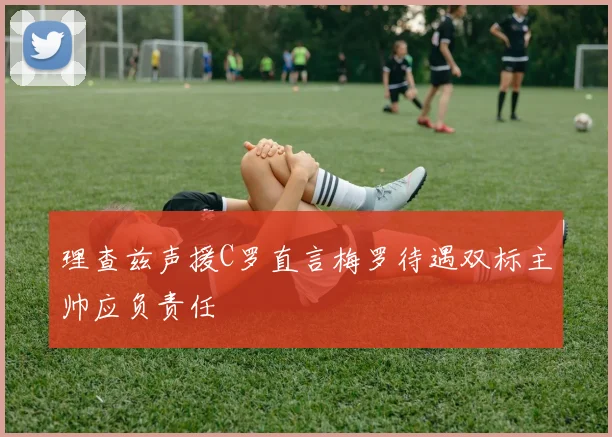 理查兹声援C罗直言梅罗待遇双标主帅应负责任