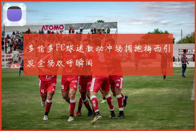 多伦多FC球迷激动冲场拥抱梅西引发全场欢呼瞬间