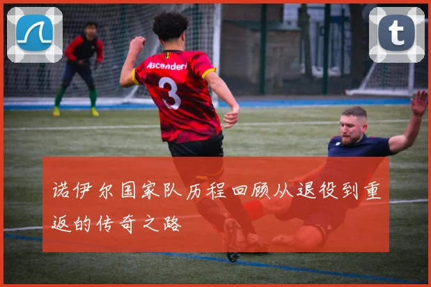 诺伊尔国家队历程回顾从退役到重返的传奇之路