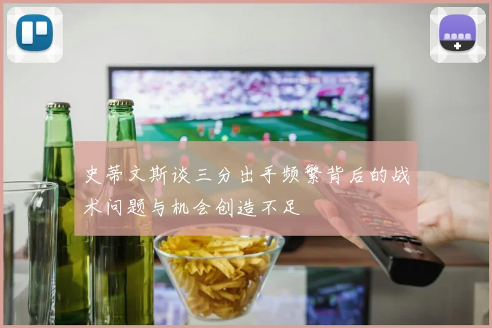 史蒂文斯谈三分出手频繁背后的战术问题与机会创造不足