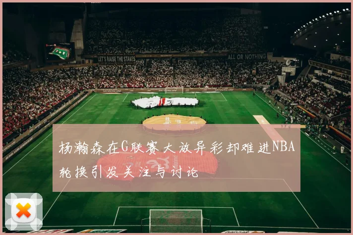 杨瀚森在G联赛大放异彩却难进NBA轮换引发关注与讨论