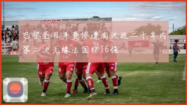 巴黎圣日耳曼惨遭淘汰近二十年内第二次无缘法国杯16强