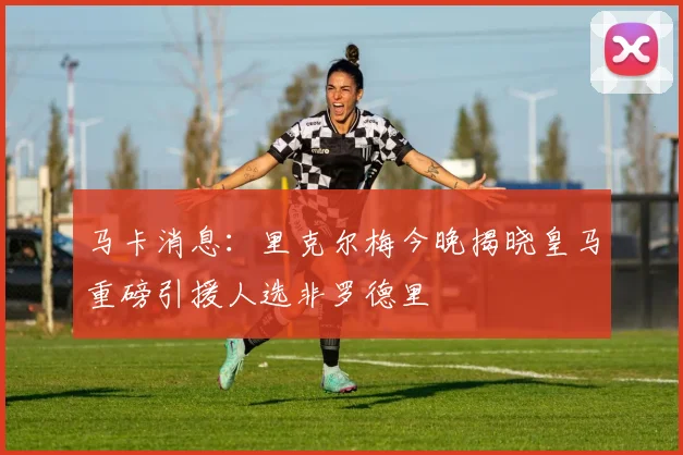 马卡消息：里克尔梅今晚揭晓皇马重磅引援人选非罗德里