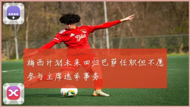 梅西计划未来回归巴萨任职但不愿参与主席选举事务